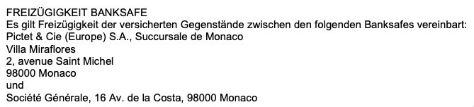 FREIZÜGIGKEIT BANKSAFE Es gilt Freizügigkeit der versicherten Gegenstände zwischen den folgenden Banksafes vereinbart: Pictet & Cie (Europe) S.A., Succursale de Monaco Villa Miraflores 2, avenue Saint Michel 98000 Monaco Société Générale, 16 Av. de la Costa, 98000 Monaco